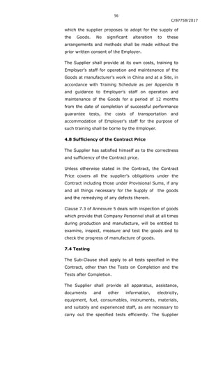 56
C/87758/2017
which the supplier proposes to adopt for the supply of
the Goods. No significant alteration to these
arrangements and methods shall be made without the
prior written consent of the Employer.
The Supplier shall provide at its own costs, training to
Employer‟s staff for operation and maintenance of the
Goods at manufacturer‟s work in China and at a Site, in
accordance with Training Schedule as per Appendix B
and guidance to Employer‟s staff on operation and
maintenance of the Goods for a period of 12 months
from the date of completion of successful performance
guarantee tests, the costs of transportation and
accommodation of Employer‟s staff for the purpose of
such training shall be borne by the Employer.
4.8 Sufficiency of the Contract Price
The Supplier has satisfied himself as to the correctness
and sufficiency of the Contract price.
Unless otherwise stated in the Contract, the Contract
Price covers all the supplier‟s obligations under the
Contract including those under Provisional Sums, if any
and all things necessary for the Supply of the goods
and the remedying of any defects therein.
Clause 7.3 of Annexure 5 deals with inspection of goods
which provide that Company Personnel shall at all times
during production and manufacture, will be entitled to
examine, inspect, measure and test the goods and to
check the progress of manufacture of goods.
7.4 Testing
The Sub-Clause shall apply to all tests specified in the
Contract, other than the Tests on Completion and the
Tests after Completion.
The Supplier shall provide all apparatus, assistance,
documents and other information, electricity,
equipment, fuel, consumables, instruments, materials,
and suitably and experienced staff, as are necessary to
carry out the specified tests efficiently. The Supplier
 