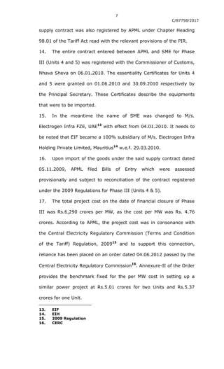 7
C/87758/2017
supply contract was also registered by APML under Chapter Heading
98.01 of the Tariff Act read with the relevant provisions of the PIR.
14. The entire contract entered between APML and SME for Phase
III (Units 4 and 5) was registered with the Commissioner of Customs,
Nhava Sheva on 06.01.2010. The essentiality Certificates for Units 4
and 5 were granted on 01.06.2010 and 30.09.2010 respectively by
the Principal Secretary. These Certificates describe the equipments
that were to be imported.
15. In the meantime the name of SME was changed to M/s.
Electrogen Infra FZE, UAE13
with effect from 04.01.2010. It needs to
be noted that EIF became a 100% subsidiary of M/s. Electrogen Infra
Holding Private Limited, Mauritius14
w.e.f. 29.03.2010.
16. Upon import of the goods under the said supply contract dated
05.11.2009, APML filed Bills of Entry which were assessed
provisionally and subject to reconciliation of the contract registered
under the 2009 Regulations for Phase III (Units 4 & 5).
17. The total project cost on the date of financial closure of Phase
III was Rs.6,290 crores per MW, as the cost per MW was Rs. 4.76
crores. According to APML, the project cost was in consonance with
the Central Electricity Regulatory Commission (Terms and Condition
of the Tariff) Regulation, 200915
and to support this connection,
reliance has been placed on an order dated 04.06.2012 passed by the
Central Electricity Regulatory Commission
16
. Annexure-II of the Order
provides the benchmark fixed for the per MW cost in setting up a
similar power project at Rs.5.01 crores for two Units and Rs.5.37
crores for one Unit.
13. EIF
14. EIH
15. 2009 Regulation
16. CERC
 