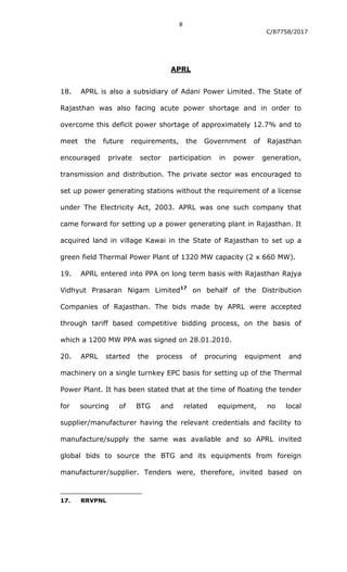 8
C/87758/2017
APRL
18. APRL is also a subsidiary of Adani Power Limited. The State of
Rajasthan was also facing acute power shortage and in order to
overcome this deficit power shortage of approximately 12.7% and to
meet the future requirements, the Government of Rajasthan
encouraged private sector participation in power generation,
transmission and distribution. The private sector was encouraged to
set up power generating stations without the requirement of a license
under The Electricity Act, 2003. APRL was one such company that
came forward for setting up a power generating plant in Rajasthan. It
acquired land in village Kawai in the State of Rajasthan to set up a
green field Thermal Power Plant of 1320 MW capacity (2 x 660 MW).
19. APRL entered into PPA on long term basis with Rajasthan Rajya
Vidhyut Prasaran Nigam Limited17
on behalf of the Distribution
Companies of Rajasthan. The bids made by APRL were accepted
through tariff based competitive bidding process, on the basis of
which a 1200 MW PPA was signed on 28.01.2010.
20. APRL started the process of procuring equipment and
machinery on a single turnkey EPC basis for setting up of the Thermal
Power Plant. It has been stated that at the time of floating the tender
for sourcing of BTG and related equipment, no local
supplier/manufacturer having the relevant credentials and facility to
manufacture/supply the same was available and so APRL invited
global bids to source the BTG and its equipments from foreign
manufacturer/supplier. Tenders were, therefore, invited based on
17. RRVPNL
 
