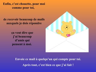 Enfin, c’est chouette, pour moi comme pour toi,  de recevoir beaucoup de mails auxquels je dois répondre ça veut dire que j’ai beaucoup d’amis qui pensent à moi .   Envoie ce mail à quelqu’un qui compte pour toi. Après tout, c’est bien ce que j’ai fait  ! 
