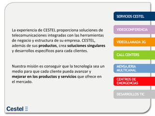 La experiencia de CESTEL proporciona soluciones de telecomunicaciones integradas con las herramientas de negocio y estructura de su empresa. CESTEL, además de sus  productos , crea  soluciones singulares  y desarrollos específicos para cada clientes.  Nuestra misión es conseguir que la tecnología sea un medio para que cada cliente pueda avanzar y  mejorar en los productos y servicios  que ofrece en el mercado. 