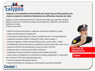 Calypso se utilia fundamentalmente en centros de emergencias y permite coordinar desde un puesto a los diferentes equipos de emergencias, utilizando y mezclando la telefonía y la radio. Calypso te permitirá: >  Definición dinámica de grupos y subgrupos de atención (telefonía y radio).  >  Captura de llamadas por competencia.  >  Transferencia de llamadas (voz y datos). Conferencias de 3 y más participantes.  >  Integración de Radio y Radio Trunking (PTT,VOX, canal ocupado..).  >  Puestos de agente y control remotos (líneas punto a punto, ADSL, o VoIP).  >  Posibilidad de canales alternativos o paralelos de comunicación (fax, email, sms..).  >  Detección del ANI y ALI del llamante y enlace con GIS y AVL-GPS.  >  Grabación de las comunicaciones (radio y telefonía).  >  Subsistema IVR para frenado de avalancha de llamadas (opcional).  >  Aviso masivo a la población con emisión de mensajes pregrabados o sintetizados por conversión TTS (Text to Speech) (opcional).  >  Control de paneles electrónicos de sala.  >  Sistema de Producción y Backup con conmutación automática (SafeCall).  Calypso es una plataforma desarrollada por Cestel que permite gestionar de manera conjunta la telefonía tradicional y los diferentes sistemas de radio. 