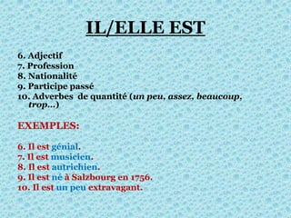 IL/ELLE EST
6. Adjectif
7. Profession
8. Nationalité
9. Participe passé
10. Adverbes de quantité (un peu, assez, beaucoup,
trop…)
EXEMPLES:
6. Il est génial.
7. Il est musicien.
8. Il est autrichien.
9. Il est né à Salzbourg en 1756.
10. Il est un peu extravagant.
 