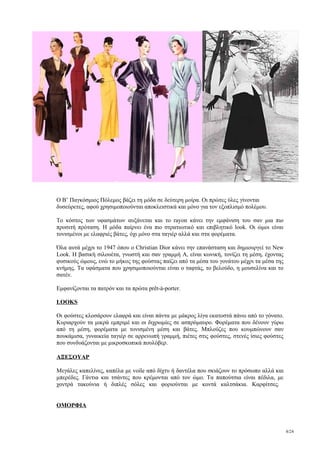 O Β’ Παγκόσμιος Πόλεμος βάζει τη μόδα σε δεύτερη μοίρα. Οι πρώτες ύλες γίνονται
δυσεύρετες, αφού χρησιμοποιούνται αποκλειστικά και μόνο για τον εξοπλισμό πολέμου.

Το κόστος των υφασμάτων αυξάνεται και το rayon κάνει την εμφάνιση του σαν μια πιο
προσιτή πρόταση. Η μόδα παίρνει ένα πιο στρατιωτικό και επιβλητικό look. Οι ώμοι είναι
τονισμένοι με ελαφριές βάτες, όχι μόνο στα ταγιέρ αλλά και στα φορέματα.

Όλα αυτά μέχρι το 1947 όπου ο Christian Dior κάνει την επανάσταση και δημιουργεί το New
Look. Η βασική σιλουέτα, γνωστή και σαν γραμμή Α, είναι κωνική, τονίζει τη μέση, έχοντας
φυσικούς ώμους, ενώ το μήκος της φούστας παίζει από τα μέσα του γονάτου μέχρι τα μέσα της
κνήμης. Τα υφάσματα που χρησιμοποιούνται είναι ο ταφτάς, το βελούδο, η μουσελίνα και το
σατέν.

Εμφανίζονται τα πατρόν και τα πρώτα prêt-à-porter.

LOOKS

Οι φούστες κλοσάρουν ελαφρά και είναι πάντα με μάκρος λίγα εκατοστά πάνω από το γόνατο.
Κυριαρχούν τα μικρά εμπριμέ και οι διχρωμίες σε ασπρόμαυρο. Φορέματα που δένουν γύρω
από τη μέση, φορέματα με τονισμένη μέση και βάτες. Μπλούζες που κουμπώνουν σαν
πουκάμισα, γυναικεία ταγιέρ σε αρρενωπή γραμμή, πιέτες στις φούστες, στενές ίσιες φούστες
που συνδυάζονται με μικροσκοπικά πουλόβερ.

ΑΞΕΣΟΥΑΡ

Μεγάλες καπελίνες, καπέλα με voile από δίχτυ ή δαντέλα που σκιάζουν το πρόσωπο αλλά και
μπερέδες. Γάντια και τσάντες που κρέμονται από τον ώμο. Τα παπούτσια είναι πέδιλα, με
χοντρά τακούνια ή διπλές σόλες και φοριούνται με κοντά καλτσάκια. Καρφίτσες.


ΟΜΟΡΦΙΑ



                                                                                            8/24
 