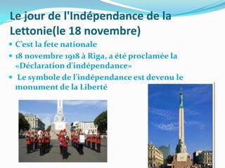 Le jour de l'Indépendance de la
Lettonie(le 18 novembre)
 C’est la fete nationale
 18 novembre 1918 à Riga, a été proclamée la
  «Déclaration d'indépendance»
 Le symbole de l'indépendance est devenu le
  monument de la Liberté
 
