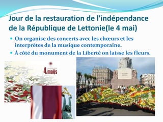 Jour de la restauration de l'indépendance
de la République de Lettonie(le 4 mai)
 On organise des concerts avec les chœurs et les
  interprètes de la musique contemporaine.
 À côté du monument de la Liberté on laisse les fleurs.
 