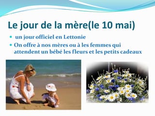 Le jour de la mère(le 10 mai)
 un jour officiel en Lettonie
 On offre à nos mères ou à les femmes qui
 attendent un bébé les fleurs et les petits cadeaux
 