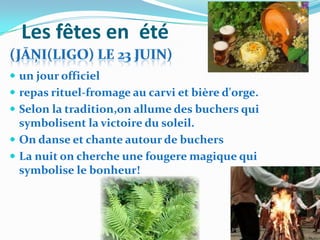 Les fêtes en été
 un jour officiel
 repas rituel-fromage au carvi et bière d'orge.
 Selon la tradition,on allume des buchers qui
  symbolisent la victoire du soleil.
 On danse et chante autour de buchers
 La nuit on cherche une fougere magique qui
  symbolise le bonheur!
 