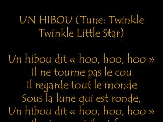 UN HIBOU (Tune: Twinkle 
Twinkle Little Star) 
Un hibou dit « hoo, hoo, hoo » 
Il ne tourne pas le cou 
Il regarde tout le monde 
Sous la lune qui est ronde, 
Un hibou dit « hoo, hoo, hoo » 
Il est peur et il est fou 
 