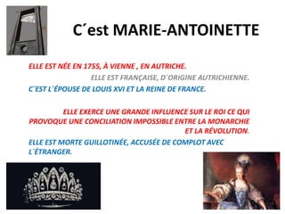 C´est MARIE-ANTOINETTE
ELLE EST NÉE EN 1755, À VIENNE , EN AUTRICHE.
ELLE EST FRANÇAISE, D´ORIGINE AUTRICHIENNE.
C´EST L´ÉPOUSE DE LOUIS XVI ET LA REINE DE FRANCE.
ELLE EXERCE UNE GRANDE INFLUENCE SUR LE ROI CE QUI
PROVOQUE UNE CONCILIATION IMPOSSIBLE ENTRE LA MONARCHIE
ET LA RÉVOLUTION.
ELLE EST MORTE GUILLOTINÉE, ACCUSÉE DE COMPLOT AVEC
L´ÉTRANGER.

 