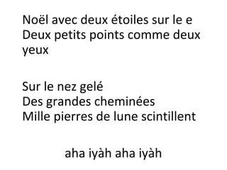 Noël avec deux étoiles sur le e
Deux petits points comme deux
yeux
Sur le nez gelé
Des grandes cheminées
Mille pierres de lune scintillent
aha iyàh aha iyàh

 
