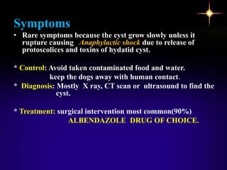 Symptoms
• Rare symptoms because the cyst grow slowly unless it
rupture causing Anaphylactic shock due to release of
protoscolices and toxins of hydatid cyst.
* Control: Avoid taken contaminated food and water.
keep the dogs away with human contact.
* Diagnosis: Mostly X ray, CT scan or ultrasound to find the
cyst.
* Treatment: surgical intervention most common(90%)
ALBENDAZOLE DRUG OF CHOICE.
 