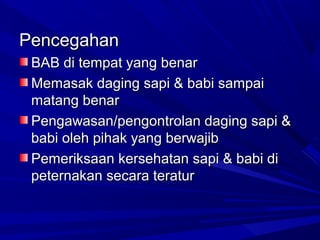 Pencegahan
BAB di tempat yang benar
Memasak daging sapi & babi sampai
matang benar
Pengawasan/pengontrolan daging sapi &
babi oleh pihak yang berwajib
Pemeriksaan kersehatan sapi & babi di
peternakan secara teratur

 