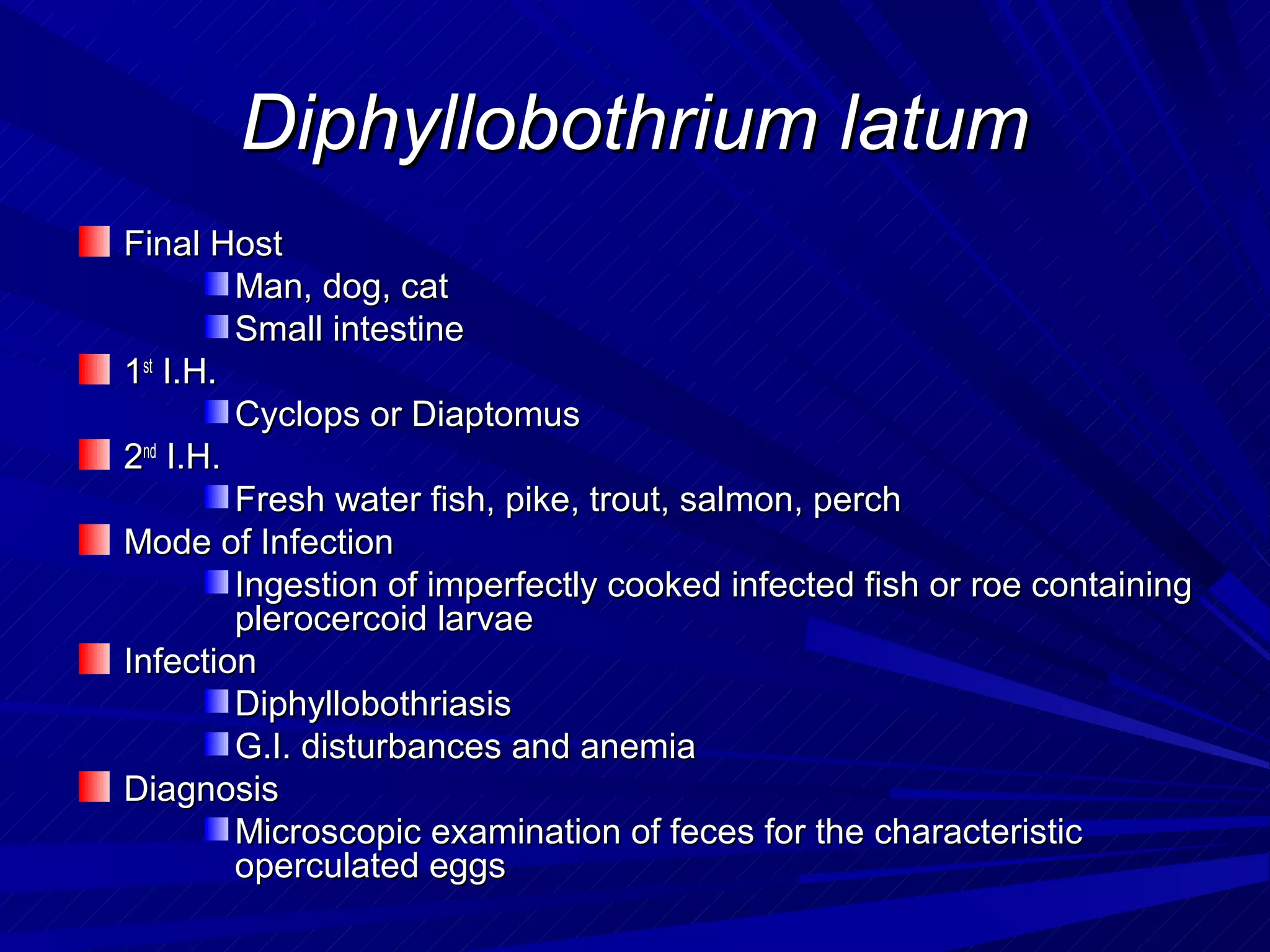 Diphyllobothrium latum
Final Host
         Man, dog, cat
         Small intestine
1st I.H.
         Cyclops or Diaptomus
2nd I.H.
         Fresh water fish, pike, trout, salmon, perch
Mode of Infection
         Ingestion of imperfectly cooked infected fish or roe containing
         plerocercoid larvae
Infection
         Diphyllobothriasis
         G.I. disturbances and anemia
Diagnosis
         Microscopic examination of feces for the characteristic
         operculated eggs
 