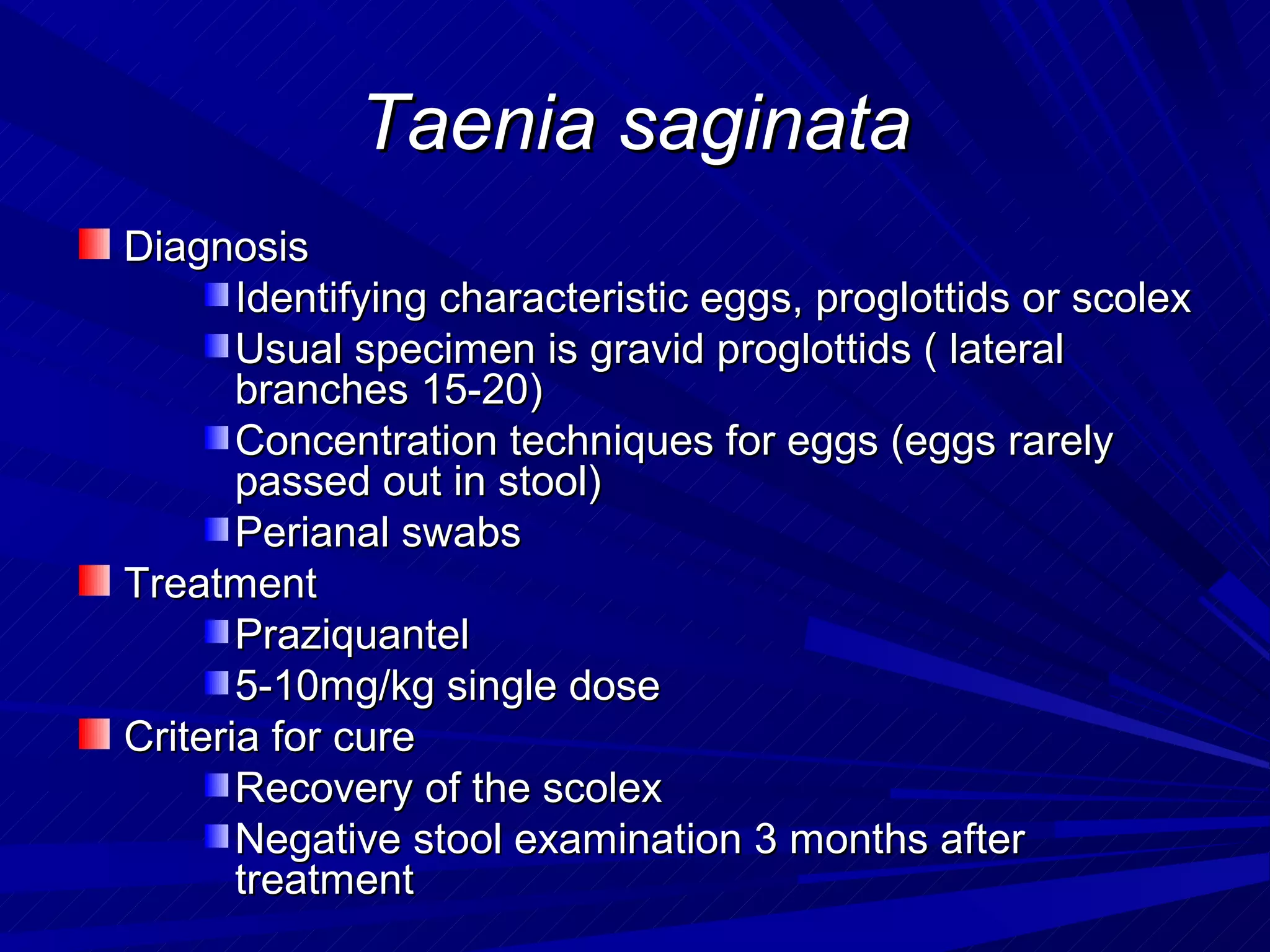 Taenia saginata
Diagnosis
       Identifying characteristic eggs, proglottids or scolex
       Usual specimen is gravid proglottids ( lateral
       branches 15-20)
       Concentration techniques for eggs (eggs rarely
       passed out in stool)
       Perianal swabs
Treatment
       Praziquantel
       5-10mg/kg single dose
Criteria for cure
       Recovery of the scolex
       Negative stool examination 3 months after
       treatment
 