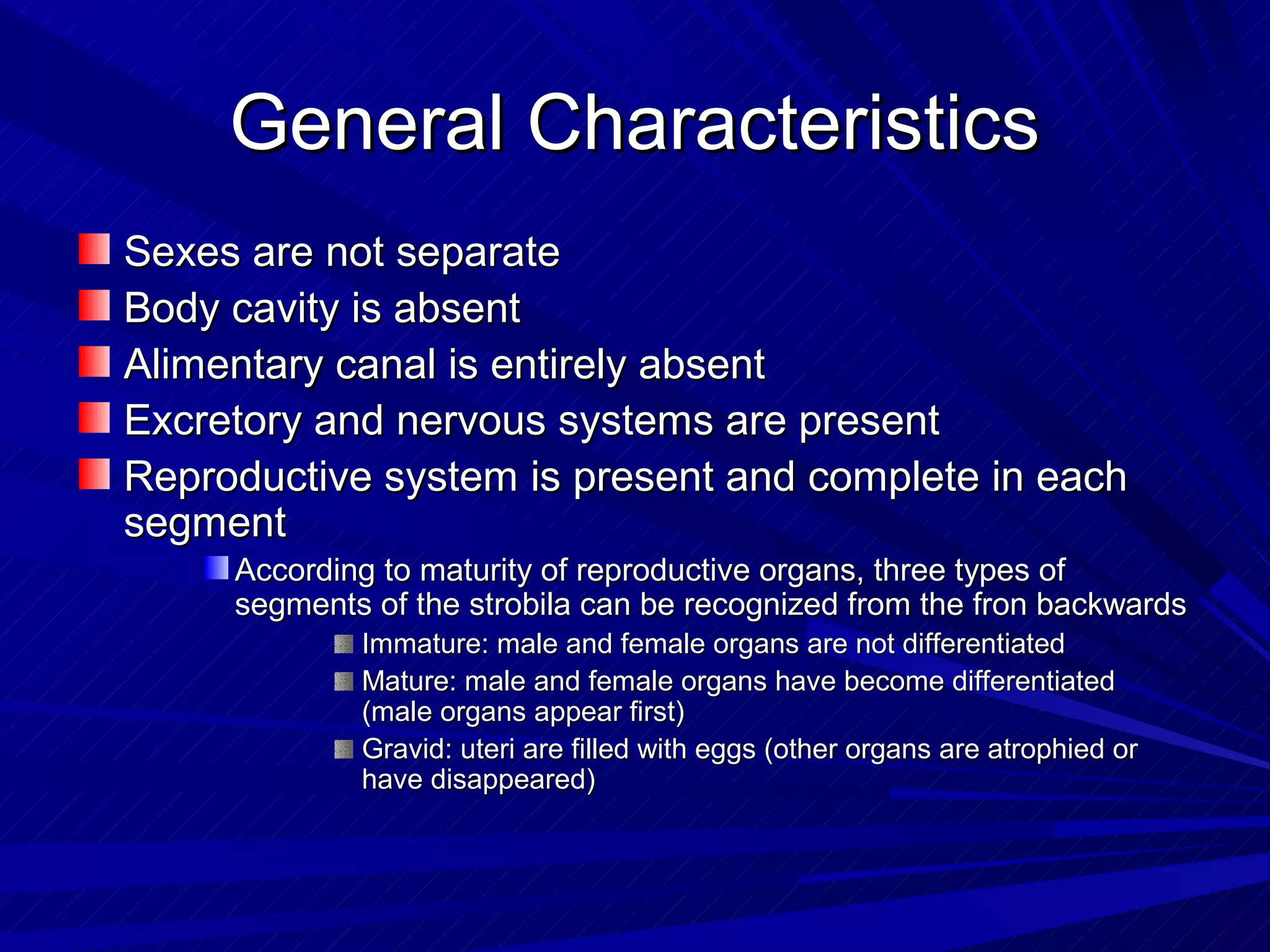 General Characteristics
Sexes are not separate
Body cavity is absent
Alimentary canal is entirely absent
Excretory and nervous systems are present
Reproductive system is present and complete in each
segment
     According to maturity of reproductive organs, three types of
     segments of the strobila can be recognized from the fron backwards
             Immature: male and female organs are not differentiated
             Mature: male and female organs have become differentiated
             (male organs appear first)
             Gravid: uteri are filled with eggs (other organs are atrophied or
             have disappeared)
 