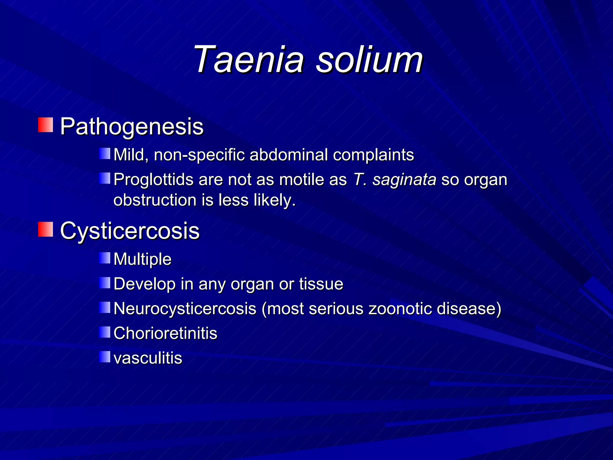 Taenia solium
Pathogenesis
    Mild, non-specific abdominal complaints
    Proglottids are not as motile as T. saginata so organ
    obstruction is less likely.
Cysticercosis
    Multiple
    Develop in any organ or tissue
    Neurocysticercosis (most serious zoonotic disease)
    Chorioretinitis
    vasculitis
 