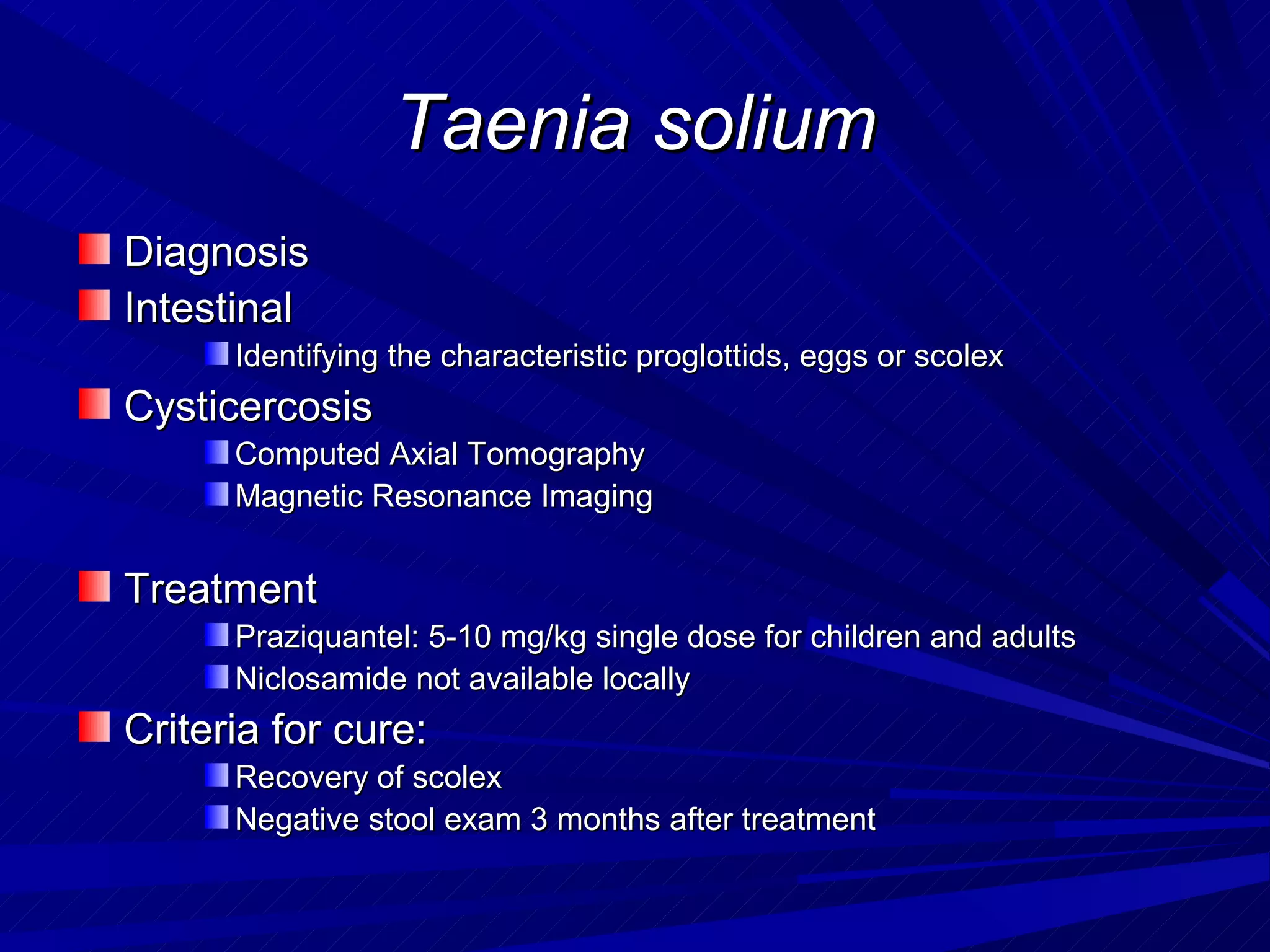 Taenia solium
Diagnosis
Intestinal
      Identifying the characteristic proglottids, eggs or scolex
Cysticercosis
      Computed Axial Tomography
      Magnetic Resonance Imaging


Treatment
      Praziquantel: 5-10 mg/kg single dose for children and adults
      Niclosamide not available locally
Criteria for cure:
      Recovery of scolex
      Negative stool exam 3 months after treatment
 