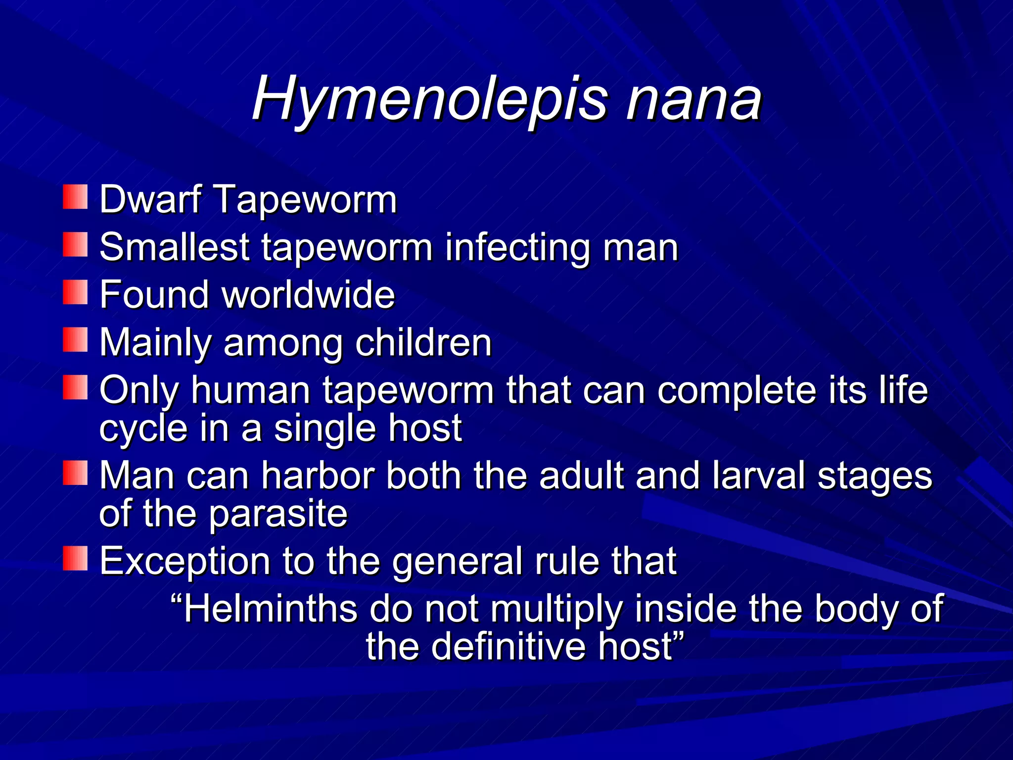 Hymenolepis nana
Dwarf Tapeworm
Smallest tapeworm infecting man
Found worldwide
Mainly among children
Only human tapeworm that can complete its life
cycle in a single host
Man can harbor both the adult and larval stages
of the parasite
Exception to the general rule that
     “Helminths do not multiply inside the body of
                the definitive host”
 
