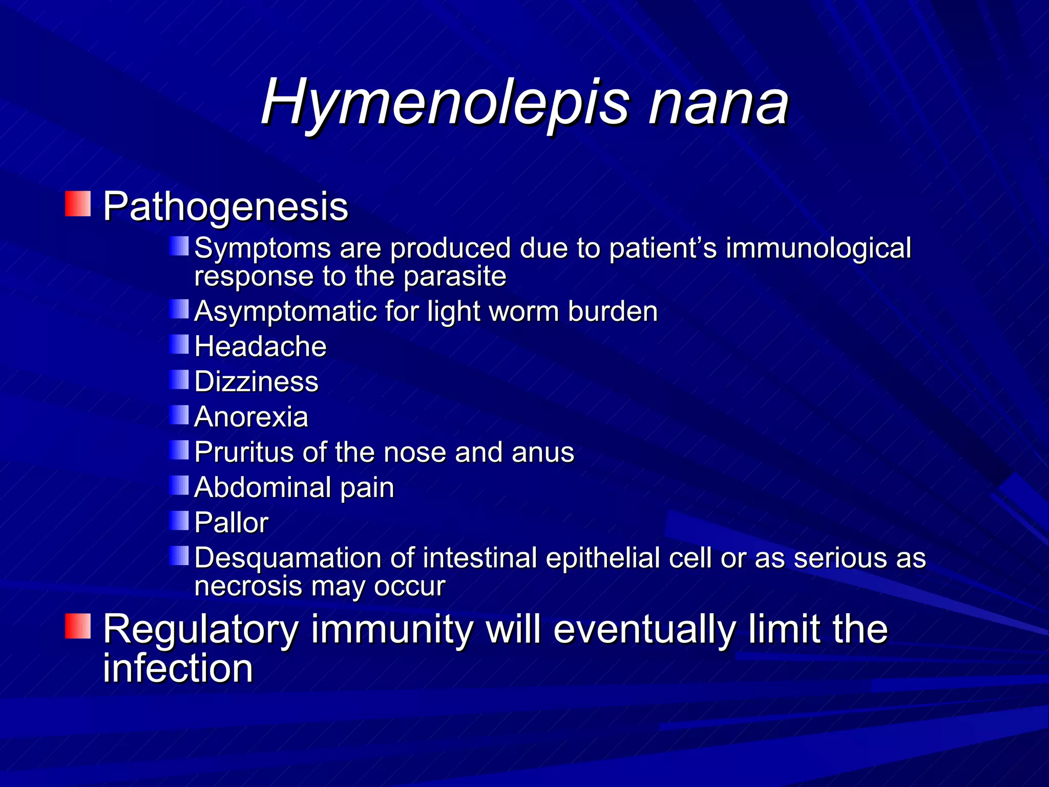 Hymenolepis nana
Pathogenesis
     Symptoms are produced due to patient’s immunological
     response to the parasite
     Asymptomatic for light worm burden
     Headache
     Dizziness
     Anorexia
     Pruritus of the nose and anus
     Abdominal pain
     Pallor
     Desquamation of intestinal epithelial cell or as serious as
     necrosis may occur
Regulatory immunity will eventually limit the
infection
 
