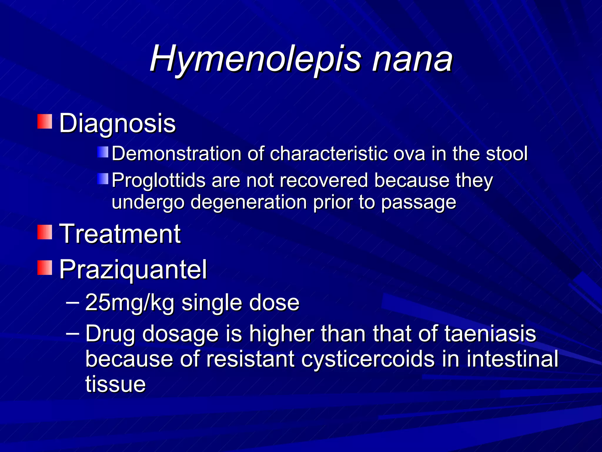 Hymenolepis nana
Diagnosis
    Demonstration of characteristic ova in the stool
    Proglottids are not recovered because they
    undergo degeneration prior to passage
Treatment
Praziquantel
– 25mg/kg single dose
– Drug dosage is higher than that of taeniasis
  because of resistant cysticercoids in intestinal
  tissue
 