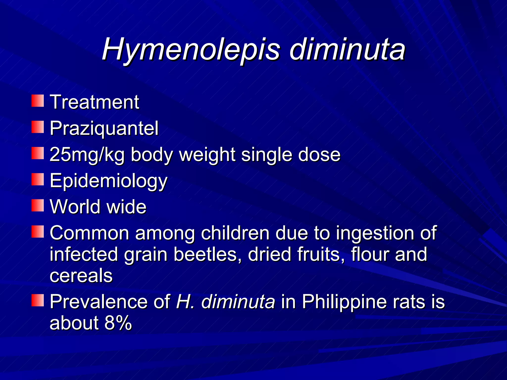 Hymenolepis diminuta
Treatment
Praziquantel
25mg/kg body weight single dose
Epidemiology
World wide
Common among children due to ingestion of
infected grain beetles, dried fruits, flour and
cereals
Prevalence of H. diminuta in Philippine rats is
about 8%
 
