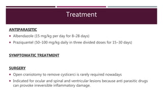 Treatment
ANTIPARASITIC
 Albendazole (15 mg/kg per day for 8–28 days)
 Praziquantel (50–100 mg/kg daily in three divided doses for 15–30 days)
SYMPTOMATIC TREATMENT
SURGERY
 Open craniotomy to remove cysticerci is rarely required nowadays
 Indicated for ocular and spinal and ventricular lesions because anti parasitic drugs
can provoke irreversible inflammatory damage.
 