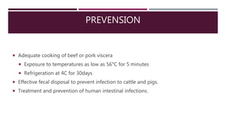 PREVENSION
 Adequate cooking of beef or pork viscera
 Exposure to temperatures as low as 56°C for 5 minutes
 Refrigeration at 4C for 30days
 Effective fecal disposal to prevent infection to cattle and pigs.
 Treatment and prevention of human intestinal infections.
 