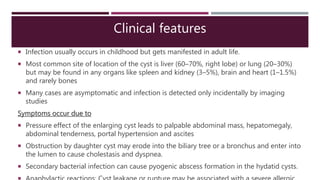 Clinical features
 Infection usually occurs in childhood but gets manifested in adult life.
 Most common site of location of the cyst is liver (60–70%, right lobe) or lung (20–30%)
but may be found in any organs like spleen and kidney (3–5%), brain and heart (1–1.5%)
and rarely bones
 Many cases are asymptomatic and infection is detected only incidentally by imaging
studies
Symptoms occur due to
 Pressure effect of the enlarging cyst leads to palpable abdominal mass, hepatomegaly,
abdominal tenderness, portal hypertension and ascites
 Obstruction by daughter cyst may erode into the biliary tree or a bronchus and enter into
the lumen to cause cholestasis and dyspnea.
 Secondary bacterial infection can cause pyogenic abscess formation in the hydatid cysts.
 