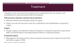 Treatment
Therapy for cystic echinococcosis is based on the considerations like–size, location, and
manifestations of cysts and overall health of the patient.
PAIR (puncture, aspiration, injection and re-aspiration)
 Alternate method recommended instead of surgery.
 Higher cure rate, less recurrence rate, less complications and hospitalization compared to
surgery
Surgery
 Though surgery is the definitive method of treatment, it should be reserved for cases where
PAIR is contraindicated or Secondary bacterial infection or Advanced disease
Antiparasitic agents
 Albendazole is the drug of choice, given to prevent recurrence and to reduce the size of the
cyst before surgery or PAIR
 