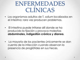 ENFERMEDADES
            CLÍNICAS
• Los organismos adultos de T. solium localizados en
  el intestino; rara vez producen problemas.

•   El intestino puede irritarse allí donde se ha
    producido la fijación y provoca molestias
    abdominales, indigestión crónica y diarrea.

•   La mayoría de los pacientes únicamente se dan
    cuenta de la infección cuando observan la
    presencia de proglótides en sus heces.
 