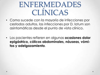 ENFERMEDADES
          CLÍNICAS
• Como sucede con la mayoría de infecciones por
  cestodos adultos, las infecciones por D. latum son
  asintomáticas desde el punto de vista clínico.

• Los pacientes refieren en algunas ocasiones dolor
  epigástrico, cólicos abdominales, náuseas, vómi-
  tos y adelgazamiento.
 