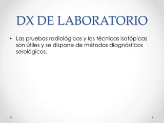 DX DE LABORATORIO
• Las pruebas radiológicas y las técnicas isotópicas
  son útiles y se dispone de métodos diagnósticos
  serológicos.
 