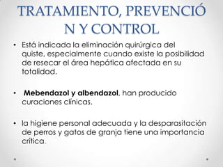 TRATAMIENTO, PREVENCIÓ
         N Y CONTROL
• Está indicada la eliminación quirúrgica del
  quiste, especialmente cuando existe la posibilidad
  de resecar el área hepática afectada en su
  totalidad.

•   Mebendazol y albendazol, han producido
    curaciones clínicas.

• la higiene personal adecuada y la desparasitación
  de perros y gatos de granja tiene una importancia
  crítica.
 