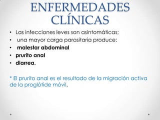 ENFERMEDADES
           CLÍNICAS
• Las infecciones leves son asintomáticas;
• una mayor carga parasitaria produce:
• malestar abdominal
• prurito anal
• diarrea.

* El prurito anal es el resultado de la migración activa
de la proglótide móvil.
 