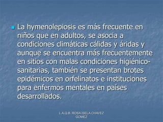 L.A.Q.B. ROSA ISELA CHAVEZ
GOMEZ
 La hymenolepiosis es más frecuente en
niños que en adultos, se asocia a
condiciones climáticas cálidas y áridas y
aunque se encuentra más frecuentemente
en sitios con malas condiciones higiénico-
sanitarias, también se presentan brotes
epidémicos en orfelinatos e instituciones
para enfermos mentales en países
desarrollados.
 