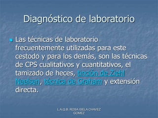L.A.Q.B. ROSA ISELA CHAVEZ
GOMEZ
Diagnóstico de laboratorio
 Las técnicas de laboratorio
frecuentemente utilizadas para este
cestodo y para los demás, son las técnicas
de CPS cualitativos y cuantitativos, el
tamizado de heces, tinción de Ziehl
Neelsen, técnica de Graham y extensión
directa.
 