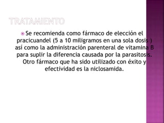  Se recomienda como fármaco de elección el
pracicuandel (5 a 10 miligramos en una sola dosis )
así como la administración parenteral de vitamina B
para suplir la diferencia causada por la parasitosis.
Otro fármaco que ha sido utilizado con éxito y
efectividad es la niclosamida.
 