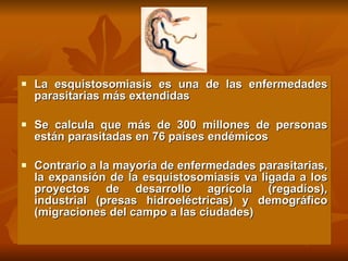 La esquistosomiasis es una de las enfermedades parasitarias más extendidas Se calcula que más de 300 millones de personas están parasitadas en 76 países endémicos Contrario a la mayoría de enfermedades parasitarias, la expansión de la esquistosomiasis va ligada a los proyectos de desarrollo agrícola (regadíos), industrial (presas hidroeléctricas) y demográfico (migraciones del campo a las ciudades) 