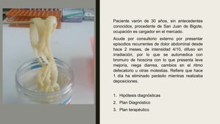 Paciente varón de 30 años, sin antecedentes
conocidos, procedente de San Juan de Bigote,
ocupación es cargador en el mercado.
Acude por consultorio externo por presentar
episodios recurrentes de dolor abdominal desde
hace 2 meses, de intensidad 4/10, difuso sin
irradiación, por lo que se automedica con
bromuro de hioscina con lo que presenta leve
mejoría, niega diarrea, cambios en el ritmo
defecatorio u otras molestias. Refiere que hace
1 día ha eliminado parásito mientras realizaba
deposiciones.
1. Hipótesis diagnósticas
2. Plan Diagnóstico
3. Plan terapéutico
 