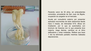 Paciente varon de 30 años, sin antecedentes
conocidos, procedente de San Juan de Bigote,
ocupación es cargador en el mercado.
Acude por consultorio externo por presentar
episodios recurrentes de dolor abdominal desde
hace 2 meses, de intensidad 4/10, difuso sin
irradiación, por lo que se automedica con
bromuro de hioscina con lo que presenta leve
mejoría, niega diarrea, cambios en el ritmo
defecatorio u otras molestias. Refiere que hace
1 día ha eliminado parásito mientras realizaba
deposiciones.
 
