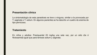 Presentación clínica
La sintomatología de esta parasitosis es leve o ninguna, similar a la provocada por
T. saginata o T. solium. En algunos pacientes se ha descrito un cuadro de anemia de
tipo pernicioso.
Tratamiento
En niños y adultos: Praziquantel 25 mg/kg una sola vez, por un sólo día ó
Niclosamida igual que para teniosis solium y saginata.
 