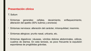 Presentación clínica
T. Solium
- Síntomas generales: cefalea, decaimiento, enflaquecimiento,
alteración del apetito (50% bulimia y anorexia)
- Síntomas nerviosos: alteración del carácter, intranquilidad, insomnio.
- Síntomas alérgicos: prurito nasal, urticaria, etc.
- Síntomas digestivos: náuseas, vómitos dolores abdominales, cólicos,
cuadros de diarrea. En esta teniosis, es poco frecuente la expulsión
espontánea de proglótidas grávidas.
 
