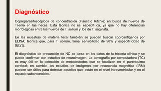 Diagnóstico
Coproparasitoscópicos de concentración (Faust o Ritchie) en busca de huevos de
Taenia en las heces. Esta técnica no es específi ca, ya que no hay diferencias
morfológicas entre los huevos de T. solium y los de T. saginata.
En las muestras de materia fecal también se pueden buscar coproantígenos por
ELISA; técnica que, para T. solium, tiene sensibilidad de 98% y especifi cidad de
99.2%.
El diagnóstico de presunción de NC se basa en los datos de la historia clínica y se
puede confirmar con estudios de neuroimagen. La tomografía por computadora (TC)
es muy útil en la detección de metacestodos que se localizan en el parénquima
cerebral; en cambio, los estudios de imágenes por resonancia magnética (IRM)
pueden ser útiles para detectar aquellos que están en el nivel intraventricular y en el
espacio subaracnoideo.
 