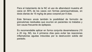 Para el tratamiento de la NC el uso de albendazol muestra efi
cacia en 80% de los casos con formas parenquimatosas, en
dosis diarias de 15 mg/kg de peso corporal por 8 días.
Este fármaco anula también la posibilidad de formción de
granulomas residuales que ocurren en pacientes no tratados y
son causa frecuente de epilepsia.
Es recomendable aplicar en forma conjunta dexametasona (10
a 20 mg, IM), los 4 primeros días para evitar las reacciones
inflamatorias agudas inducidas por la destrucción súbita del
parásito.
 