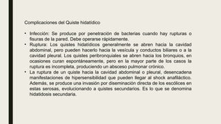 Complicaciones del Quiste hidatídico
• Infección: Se produce por penetración de bacterias cuando hay rupturas o
fisuras de la pared. Debe operarse rápidamente.
• Ruptura: Los quistes hidatídicos generalmente se abren hacia la cavidad
abdominal, pero pueden hacerlo hacia la vesícula y conductos biliares o a la
cavidad pleural. Los quistes peribronquiales se abren hacia los bronquios, en
ocasiones curan espontáneamente, pero en la mayor parte de los casos la
ruptura es incompleta, produciendo un absceso pulmonar crónico.
• La ruptura de un quiste hacia la cavidad abdominal o pleural, desencadena
manifestaciones de hipersensibilidad que pueden llegar al shock anafiláctico.
Además, se produce una invasión por diseminación directa de los escólices en
estas serosas, evolucionando a quistes secundarios. Es lo que se denomina
hidatidosis secundaria.
 