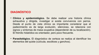 DIAGNÓSTICO
• Clínico y epidemiológico. Se debe realizar una historia clínica
exhaustiva y dirigida, investigar si existe convivencia con perros.
Desde el punto de vista clínico es importante considerar que el
padecimiento es de larga evolución, silencioso, se relaciona con
signos y síntomas de masa ocupativa (dependerán de su localización).
El frémito hidatídico es orientador, pero poco frecuente.
• Parasitológico. El diagnóstico de certeza se realiza al identificar los
elementos del quiste (cutícula, escólices y ganchos).
 