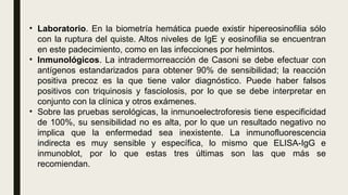 • Laboratorio. En la biometría hemática puede existir hipereosinofilia sólo
con la ruptura del quiste. Altos niveles de IgE y eosinofilia se encuentran
en este padecimiento, como en las infecciones por helmintos.
• Inmunológicos. La intradermorreacción de Casoni se debe efectuar con
antígenos estandarizados para obtener 90% de sensibilidad; la reacción
positiva precoz es la que tiene valor diagnóstico. Puede haber falsos
positivos con triquinosis y fasciolosis, por lo que se debe interpretar en
conjunto con la clínica y otros exámenes.
• Sobre las pruebas serológicas, la inmunoelectroforesis tiene especificidad
de 100%, su sensibilidad no es alta, por lo que un resultado negativo no
implica que la enfermedad sea inexistente. La inmunofluorescencia
indirecta es muy sensible y específica, lo mismo que ELISA-IgG e
inmunoblot, por lo que estas tres últimas son las que más se
recomiendan.
 