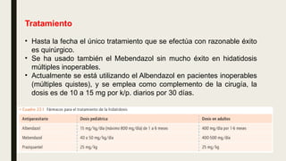 Tratamiento
• Hasta la fecha el único tratamiento que se efectúa con razonable éxito
es quirúrgico.
• Se ha usado también el Mebendazol sin mucho éxito en hidatidosis
múltiples inoperables.
• Actualmente se está utilizando el Albendazol en pacientes inoperables
(múltiples quistes), y se emplea como complemento de la cirugía, la
dosis es de 10 a 15 mg por k/p. diarios por 30 días.
 