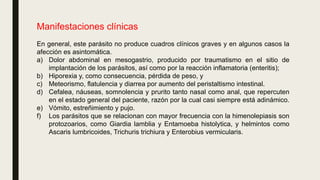 Manifestaciones clínicas
En general, este parásito no produce cuadros clínicos graves y en algunos casos la
afección es asintomática.
a) Dolor abdominal en mesogastrio, producido por traumatismo en el sitio de
implantación de los parásitos, así como por la reacción inflamatoria (enteritis);
b) Hiporexia y, como consecuencia, pérdida de peso, y
c) Meteorismo, flatulencia y diarrea por aumento del peristaltismo intestinal.
d) Cefalea, náuseas, somnolencia y prurito tanto nasal como anal, que repercuten
en el estado general del paciente, razón por la cual casi siempre está adinámico.
e) Vómito, estreñimiento y pujo.
f) Los parásitos que se relacionan con mayor frecuencia con la himenolepiasis son
protozoarios, como Giardia lamblia y Entamoeba histolytica, y helmintos como
Ascaris lumbricoides, Trichuris trichiura y Enterobius vermicularis.
 